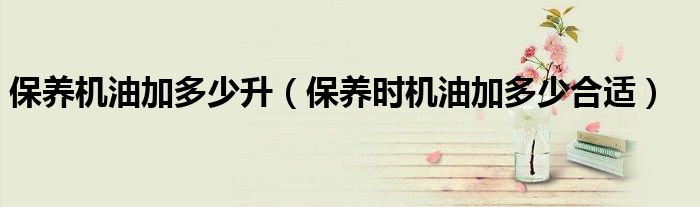 保养机油加多少升（保养时机油加多少合适）