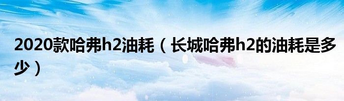 2020款哈弗h2油耗（长城哈弗h2的油耗是多少）
