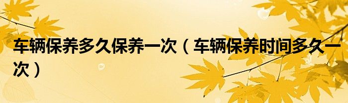 车辆保养多久保养一次（车辆保养时间多久一次）