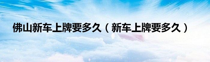 佛山新车上牌要多久（新车上牌要多久）