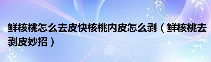 鲜核桃怎么去皮快核桃内皮怎么剥（鲜核桃去剥皮妙招）