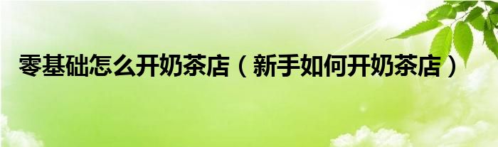 零基础怎么开奶茶店（新手如何开奶茶店）