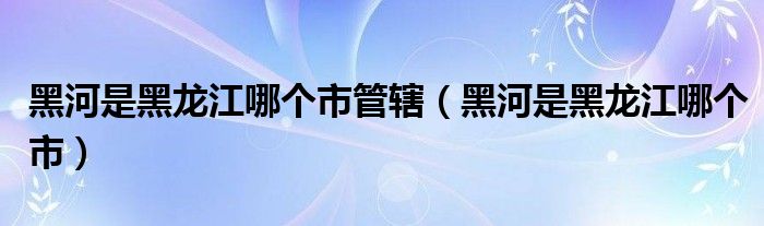 黑河是黑龙江哪个市管辖（黑河是黑龙江哪个市）