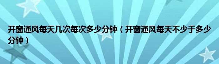 开窗通风每天几次每次多少分钟（开窗通风每天不少于多少分钟）