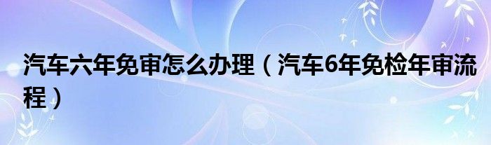汽车六年免审怎么办理（汽车6年免检年审流程）