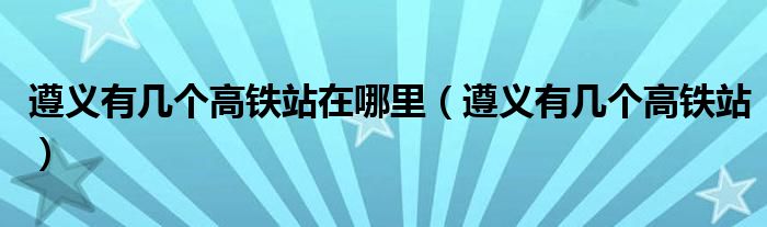 遵义有几个高铁站在哪里（遵义有几个高铁站）