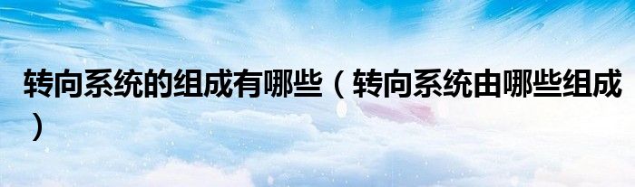 转向系统的组成有哪些（转向系统由哪些组成）