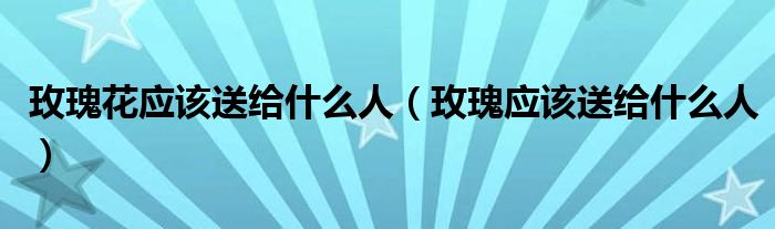 玫瑰花应该送给什么人（玫瑰应该送给什么人）