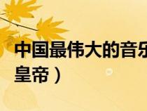 中国最伟大的音乐家作者（中国最伟大的三个皇帝）
