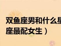 双鱼座男和什么星座女最配（双鱼座男和什么座最配女生）