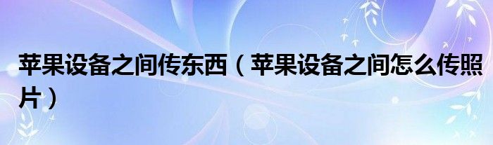 苹果设备之间传东西（苹果设备之间怎么传照片）