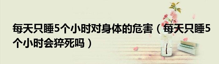每天只睡5个小时对身体的危害（每天只睡5个小时会猝死吗）
