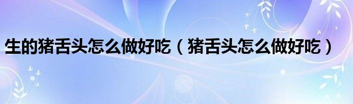 生的猪舌头怎么做好吃（猪舌头怎么做好吃）