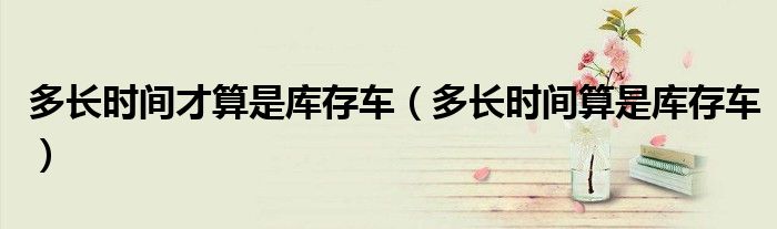 多长时间才算是库存车（多长时间算是库存车）