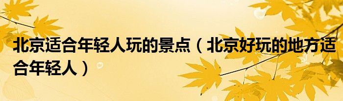 北京适合年轻人玩的景点（北京好玩的地方适合年轻人）