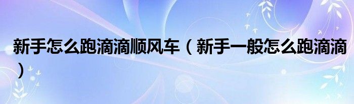 新手怎么跑滴滴顺风车（新手一般怎么跑滴滴）