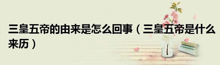 三皇五帝的由来是怎么回事（三皇五帝是什么来历）