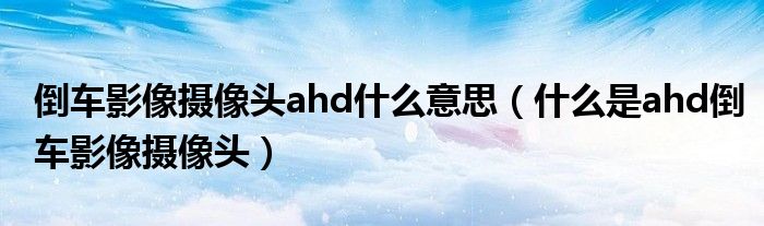 倒车影像摄像头ahd什么意思（什么是ahd倒车影像摄像头）