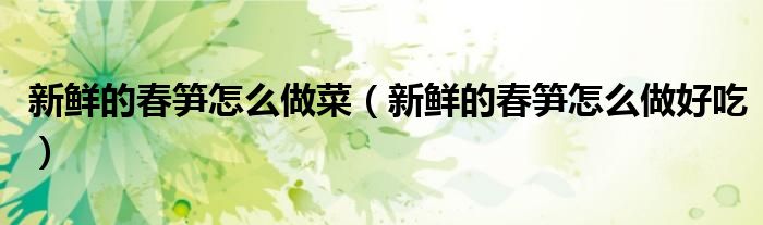 新鲜的春笋怎么做菜（新鲜的春笋怎么做好吃）