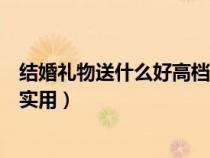 结婚礼物送什么好高档实用女闺蜜（结婚礼物送什么好高档实用）