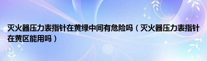灭火器压力表指针在黄绿中间有危险吗（灭火器压力表指针在黄区能用吗）