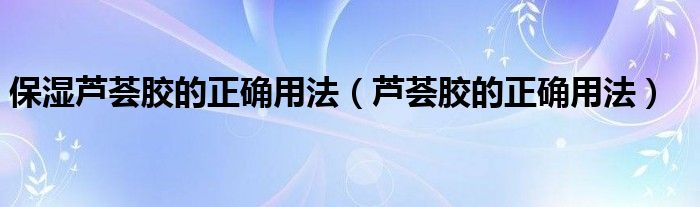 保湿芦荟胶的正确用法（芦荟胶的正确用法）