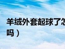 羊绒外套起球了怎么处理（羊绒衣服起球正常吗）