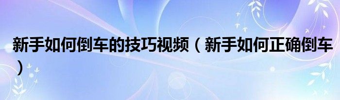 新手如何倒车的技巧视频（新手如何正确倒车）