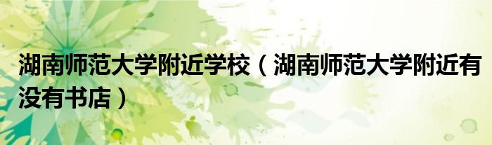 湖南师范大学附近学校（湖南师范大学附近有没有书店）