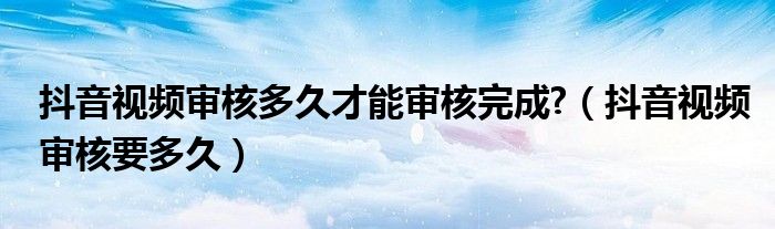 抖音视频审核多久才能审核完成?（抖音视频审核要多久）