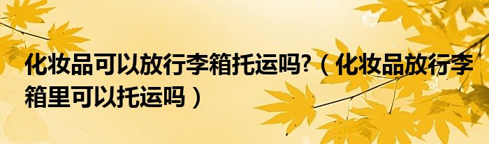 化妆品可以放行李箱托运吗?（化妆品放行李箱里可以托运吗）