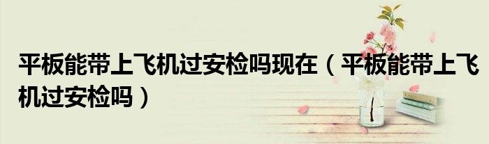 平板能带上飞机过安检吗现在（平板能带上飞机过安检吗）
