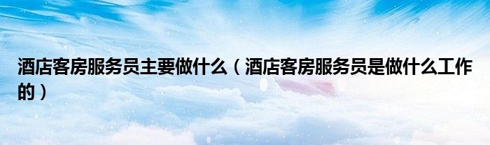 酒店客房服务员主要做什么（酒店客房服务员是做什么工作的）