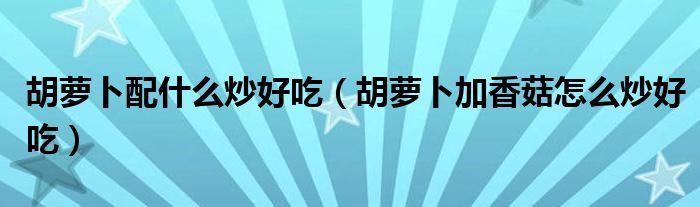 胡萝卜配什么炒好吃（胡萝卜加香菇怎么炒好吃）