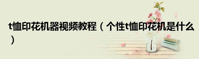 t恤印花机器视频教程（个性t恤印花机是什么）