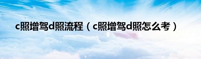 c照增驾d照流程（c照增驾d照怎么考）