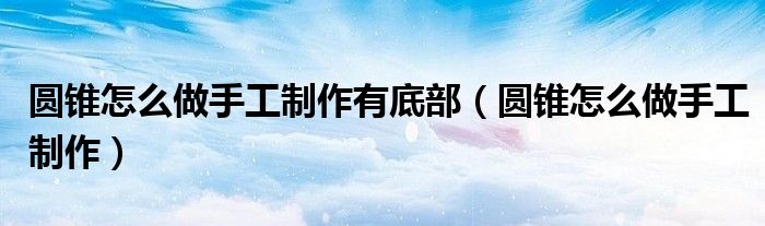 圆锥怎么做手工制作有底部（圆锥怎么做手工制作）