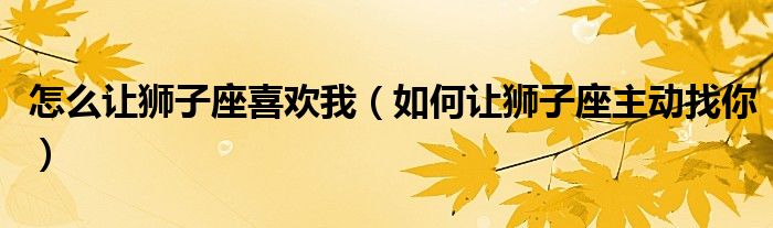 怎么让狮子座喜欢我（如何让狮子座主动找你）