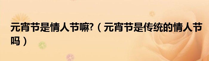 元宵节是情人节嘛?（元宵节是传统的情人节吗）