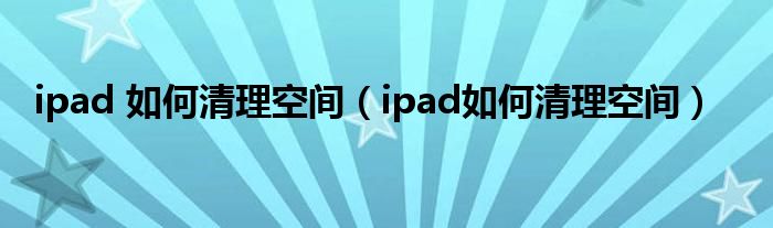 ipad 如何清理空间（ipad如何清理空间）