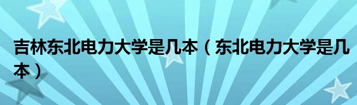 吉林东北电力大学是几本（东北电力大学是几本）