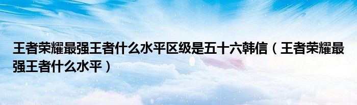 王者荣耀最强王者什么水平区级是五十六韩信（王者荣耀最强王者什么水平）