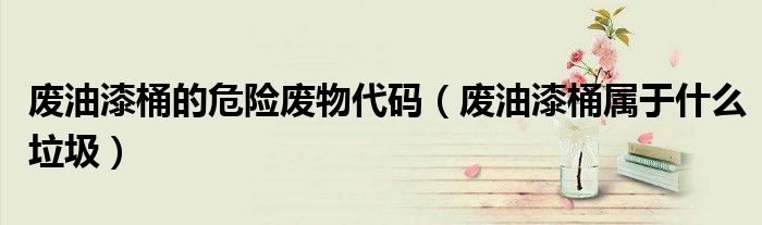 废油漆桶的危险废物代码（废油漆桶属于什么垃圾）