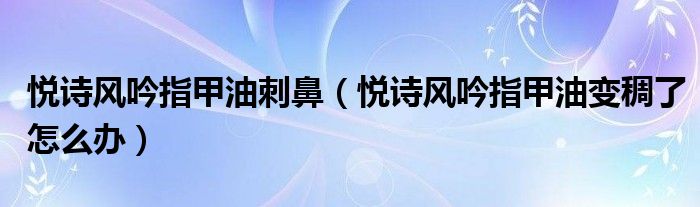 悦诗风吟指甲油刺鼻（悦诗风吟指甲油变稠了怎么办）