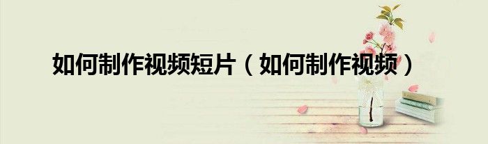 如何制作视频短片（如何制作视频）