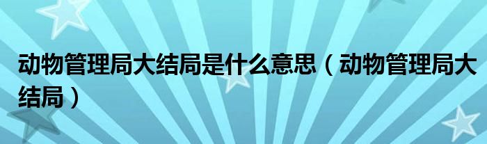 动物管理局大结局是什么意思（动物管理局大结局）