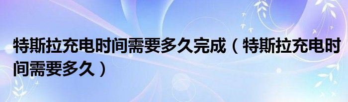 特斯拉充电时间需要多久完成（特斯拉充电时间需要多久）