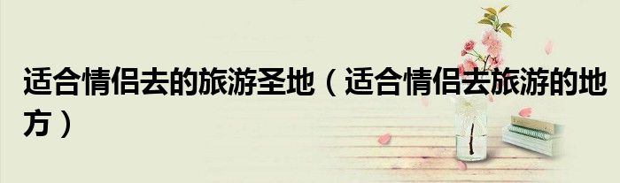适合情侣去的旅游圣地（适合情侣去旅游的地方）