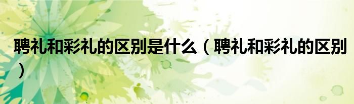 聘礼和彩礼的区别是什么（聘礼和彩礼的区别）