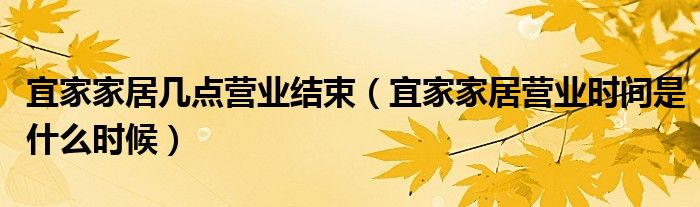 宜家家居几点营业结束（宜家家居营业时间是什么时候）